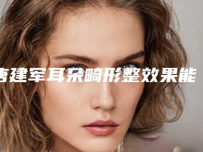 唐建军耳朵畸形整效果能保持多久时间