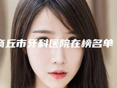 商丘市牙科医院在榜名单十强名单自查(商丘市牙科口腔医院技术专业审美在线)