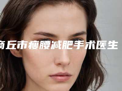 商丘市瘦腰减肥手术医生上榜清单TOP10哪里靠谱-商丘市瘦腰减肥手术整形医生