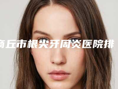 商丘市根尖牙周炎医院排行前八优势解读（商丘市根尖牙周炎口腔医院专业实力优异）