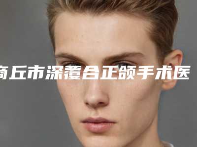 商丘市深覆合正颌手术医生排名top10强口碑医-商丘市深覆合正颌手术口腔医生