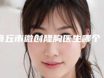 商丘市微创隆胸医生哪个服务比较好-杜海宽医生选择这些医生更放心