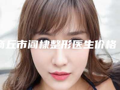 商丘市阎棣整形医生价格(收费标准)优惠活动价一览