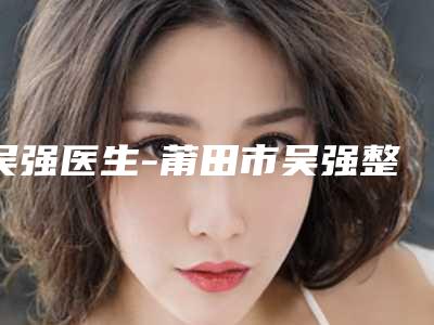 吴强医生-莆田市吴强整形专家技术特别靠谱