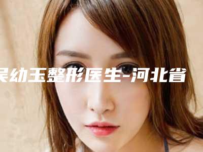 吴幼玉整形医生-河北省吴幼玉医生颧骨高不想做手术口碑擅长盘点