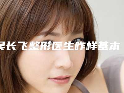 吴长飞整形医生咋样基本信息公开、嘴角纹去除案例评价