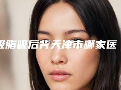 吸脂吸后背天津市哪家医院好(天津河西亦可美客医疗美容门诊部去过的人都来推荐)
