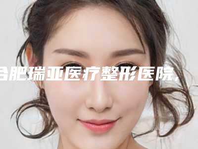 合肥瑞亚医疗整形医院,合肥王海彬美容整形外科专业连锁你选谁