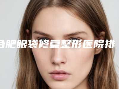 合肥眼袋修复整形医院排名榜前十名单来袭,安徽韩美整形外科医院技术强、口碑好