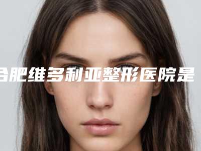 合肥维多利亚整形医院是公立?口碑怎么样?技术点评+价格表