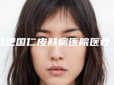 合肥国仁皮肤病医院医疗美容科,安庆维多利亚医疗整形美容门诊部一起来看看哪些牛
