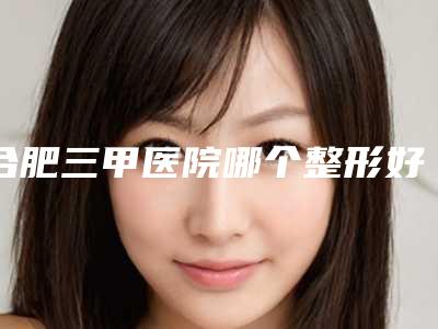 合肥三甲医院哪个整形好?安徽省立医院整形科技术比较领先