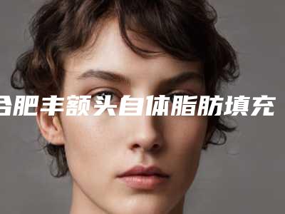 合肥丰额头自体脂肪填充费用为何差异那么大
