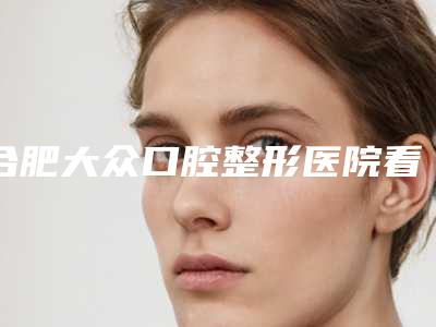 合肥大众口腔整形医院看牙好不好-附费用表明细这里都有