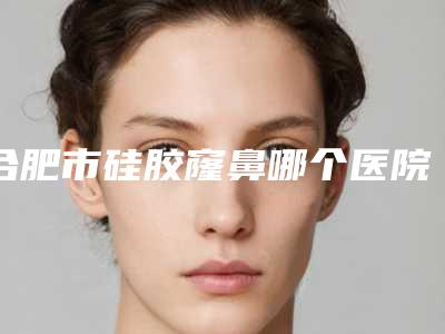 合肥市硅胶窿鼻哪个医院好(安徽医科大学附属医院整形美容科人气口碑都不赖)