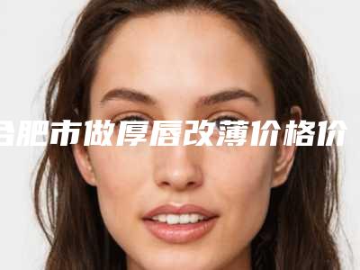 合肥市做厚唇改薄价格价位表,怎么样(近6个月均价为:11623元)