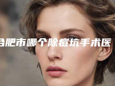 合肥市哪个除痘坑手术医院好(合肥新地(博士)整形美容医院口碑实力好选择)