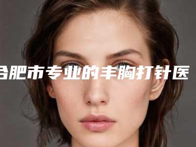 合肥市专业的丰胸打针医生-合肥市丰胸打针专家口碑榜前十强评价曝光