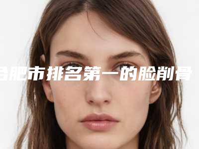 合肥市排名第一的脸削骨术医院(合肥高新区囿凯艾医疗美容门诊部网友票选说都不错~)