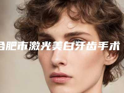 合肥市激光美白牙齿手术医院上榜清单口碑人气逐步增长(合肥市激光美白牙齿手术口腔医院勇争前列)