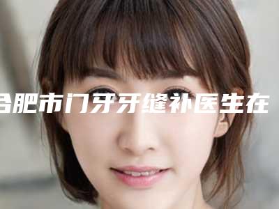 合肥市门牙牙缝补医生在榜清单前十名资质解答-合肥市门牙牙缝补口腔医生
