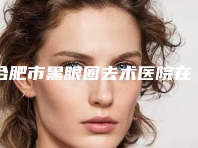 合肥市黑眼圈去术医院在榜清单前十效果大盘点(安徽伊微医疗美容门诊整圈评价高)