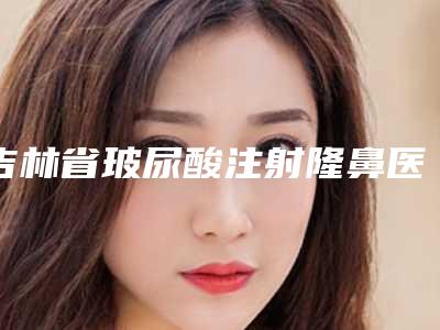 吉林省玻尿酸注射隆鼻医院前十名排行榜get(吉林省玻尿酸注射隆鼻整形医院)