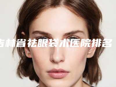吉林省祛眼袋术医院排名前十强精选榜单(长春张静医疗美容盘点医生-优劣势)