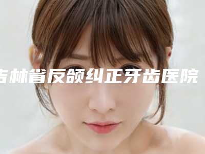 吉林省反颌纠正牙齿医院在榜清单TOP10强慕了（吉林市昌邑瀚博口腔门诊部稳居榜首）