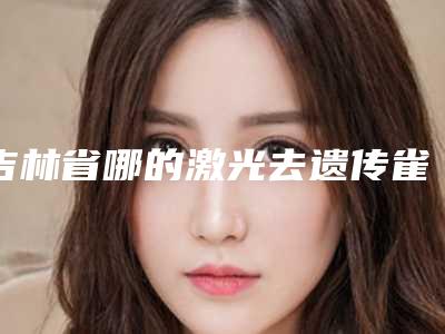 吉林省哪的激光去遗传雀斑医院好-长春韩一医疗美容排行榜前三私立领衔