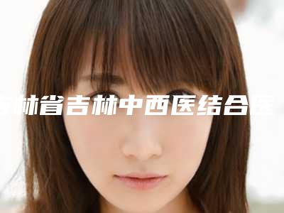 吉林省吉林中西医结合医院美容整形,长春华医美容整形门诊部一起来看看哪些牛