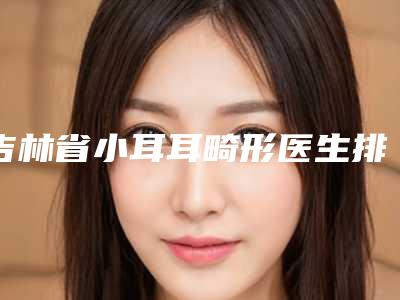 吉林省小耳耳畸形医生排名前十名口碑上榜-冯恩平医生一起来看看哪些牛