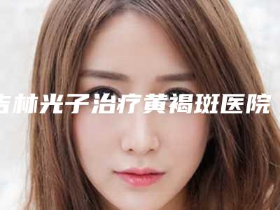 吉林光子治疗黄褐斑医院排名收费标准！北华大学附属医院整形科等医美十强口碑擅长各不同