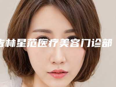 吉林星范医疗美容门诊部价目表-价格(费用)清单2025新get