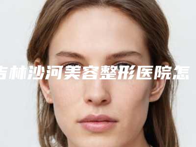 吉林沙河美容整形医院怎么样(吉林沙河美容整形医院怎么样啊)