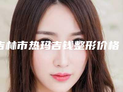 吉林市热玛吉钱整形价格表完整曝光(2025年5月均价为:6626元)