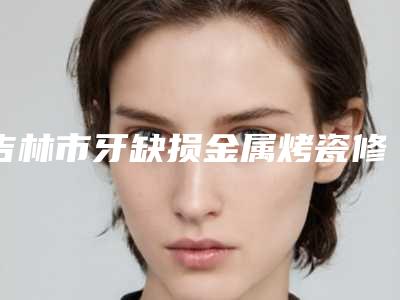 吉林市牙缺损金属烤瓷修复多少钱-吉林市牙缺损金属烤瓷修复医院上榜清单top10是哪几个权威医生