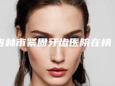吉林市紧固牙齿医院在榜清单前十位口碑技术PK(吉林市船营区精工口腔门诊部技术优点分析)