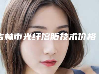 吉林市光纤溶脂技术价格(价目)表一览曝光-近8个月均价为11870元