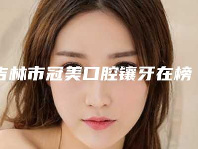 吉林市冠美口腔镶牙在榜名单前十佳榜单公布-吉林市冠美口腔镶牙口腔医生