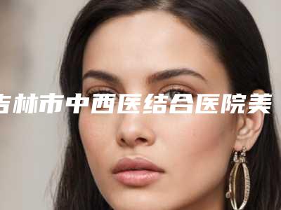 吉林市中西医结合医院美容整形外科与吉林卓研医疗美容门诊部口碑实力强强比拼