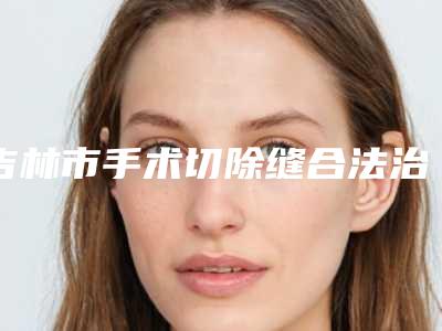 吉林市手术切除缝合法治疗瘢痕医院综合实力前十排行榜大公布-磐石靳淑英医疗美容诊所技术点评_附价格一览表