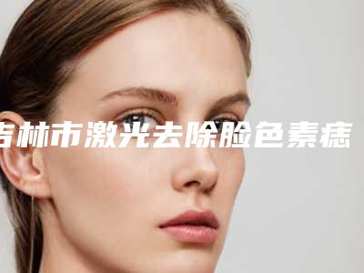 吉林市激光去除脸色素痣医院排名及价格指南