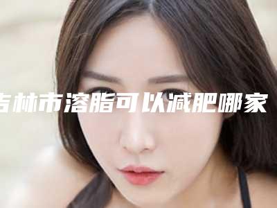 吉林市溶脂可以减肥哪家整形医院好(吉林宸之辉医疗美容门诊部技术好人气高)