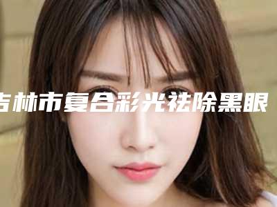 吉林市复合彩光祛除黑眼圈费用价格-吉林市复合彩光祛除黑眼圈价格行情