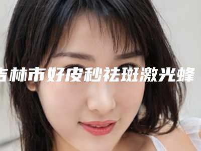 吉林市好皮秒祛斑激光蜂巢机构-吉林市中心医院烧伤整形外科实力表现亮眼