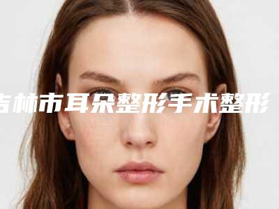 吉林市耳朵整形手术整形医生哪位最好-张省才医生人气超高
