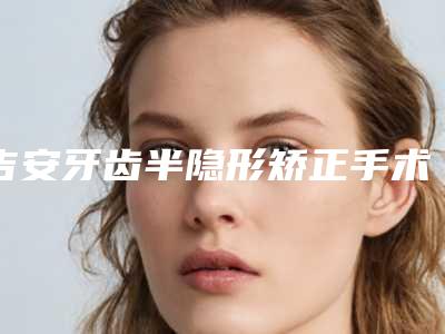 吉安牙齿半隐形矫正手术治疗费用是多少