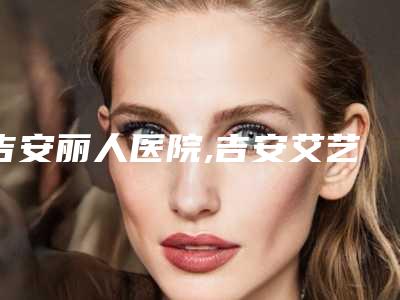 吉安丽人医院,吉安艾艺艾星医疗美容诊所哪家好一目了然