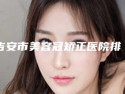 吉安市美容冠矫正医院排行注重正规和技术(吉安市美容冠矫正口腔医院均是高人气网红医生)